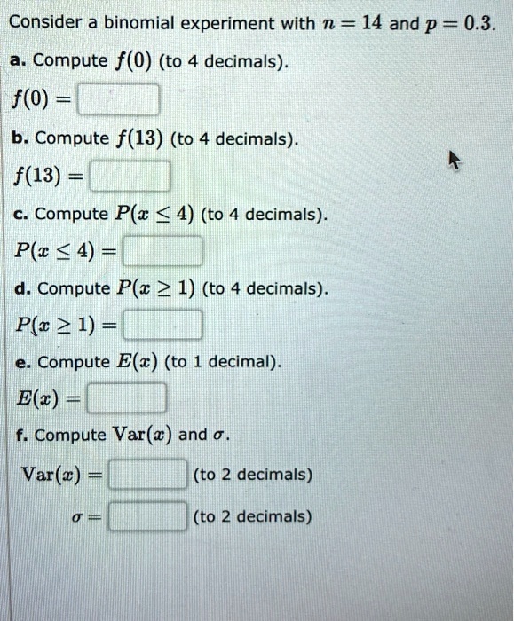 Consider a binomial experiment with n = 14 and p = 0.3.
a. Compute f(0) (to 4 decimals).
f(0) =
b. Compute f(13) (to 4 decimals).
f(13) =
c. Compute P(x ? 4) (to 4 decimals).
P(x ? 4) =
d. Compute P(x ? 1) (to 4 decimals).
P(x ? 1) =
e. Compute E(x) (to 1 decimal).
E(x) =
f. Compute Var(x) and ?.
Var(x) = (to 2 decimals)
? = (to 2 decimals)