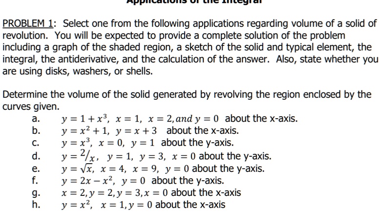 PROBLEM 1: Select one from the following applications regarding volume of a solid of
revolution. You will be expected to provide a complete solution of the problem
including a graph of the shaded region, a sketch of the solid and typical element, the
integral, the antiderivative, and the calculation of the answer. Also, state whether you
are using disks, washers, or shells.
Determine the volume of the solid generated by revolving the region enclosed by the
curves given.
a.  y = 1 + x^3, x = 1, x = 2, and y = 0 about the x-axis.
b.  y = x^2 + 1, y = x + 3 about the x-axis.
c.  y = x^3, x = 0, y = 1 about the y-axis.
d.  y = (2)/(x), y = 1, y = 3, x = 0 about the y-axis.
e.  y = √(x), x = 4, x = 9, y = 0 about the y-axis.
f.  y = 2x - x^2, y = 0 about the y-axis.
g.  x = 2, y = 2, y = 3, x = 0 about the x-axis
h.  y = x^2, x = 1, y = 0 about the x-axis