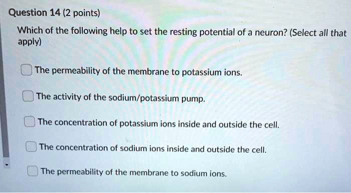 Which of the following help to set the resting potential of a neuron? (Select all that apply)

The permeability of the membrane to potassium ions.

The activity of the sodium/potassium pump.

The concentration of potassium ions inside and outside the cell.

The concentration of sodium ions inside and outside the cell.

The permeability of the membrane to sodium ions.