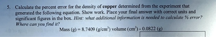 Calculate the percent error for the density of copper determined from the experiment that generated the following equation. Show work. Place your final answer with correct units and significant figures in the box. Hint: what additional information is needed to calculate % error? Where can you find it? Mass (g) = 8.7409 (g/cm^3) volume (cm^3) - 0.0822 (g)
