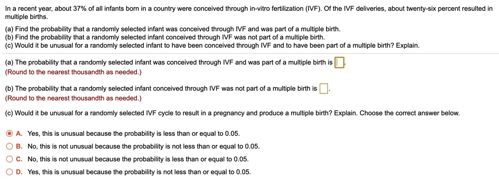 In a recent year, about 37% of all infants born in a country were conceived through in-vitro fertilization (IVF). Of the IVF deliveries, about twenty-six percent resulted in multiple births.
(a) Find the probability that a randomly selected infant was conceived through IVF and was part of a multiple birth.
(b) Find the probability that a randomly selected infant conceived through IVF was not part of a multiple birth.
(c) Would it be unusual for a randomly selected infant to have been conceived through IVF and to have been part of a multiple birth? Explain.

(a) The probability that a randomly selected infant was conceived through IVF and was part of a multiple birth is .
(Round to the nearest thousandth as needed.)

(b) The probability that a randomly selected infant conceived through IVF was not part of a multiple birth is .
(Round to the nearest thousandth as needed.)

(c) Would it be unusual for a randomly selected IVF cycle to result in a pregnancy and produce a multiple birth? Explain. Choose the correct answer below.

A. Yes, this is unusual because the probability is less than or equal to 0.05.
B. No, this is not unusual because the probability is not less than or equal to 0.05.
C. No, this is not unusual because the probability is less than or equal to 0.05.
D. Yes, this is unusual because the probability is not less than or equal to 0.05.