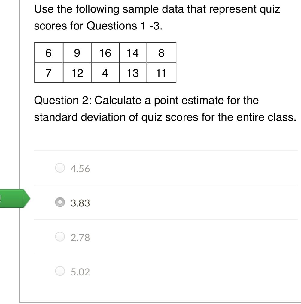 Use the following sample data that represent quiz scores for Questions 1 -3.

6 9 16 14 8
7 12 4 13 11

Question 2: Calculate a point estimate for the standard deviation of quiz scores for the entire class.

4.56
3.83
2.78
5.02