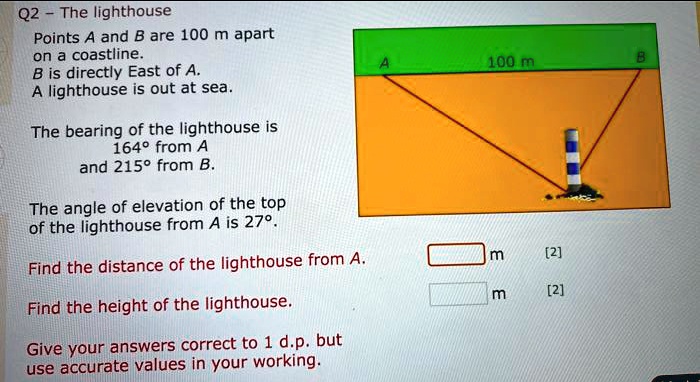 Points A and B are 100 m apart on a coastline. B is directly East of A. A lighthouse is out at sea.
The bearing of the lighthouse is 164° from A and 215° from B.
The angle of elevation of the top of the lighthouse from A is 27°.
Find the distance of the lighthouse from A.
Find the height of the lighthouse.
Give your answers correct to 1 d.p. but use accurate values in your working.