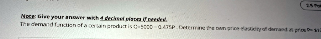 Note: Give your answer with 4 decimal places if needed.
The demand function of a certain product is Q=5000 - 0.475P. Determine the own price elasticity of demand at price P= 10