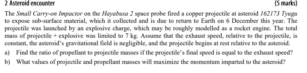 2 Asteroid encounter
(5 marks)
The Small Carry-on Impactor on the Hayabusa 2 space probe fired a copper projectile at asteroid 162173 Tyugu
to expose sub-surface material, which it collected and is due to return to Earth on 6 December this year. The
projectile was launched by an explosive charge, which may be roughly modelled as a rocket engine. The total
mass of projectile + explosive was limited to 7 kg. Assume that the exhaust speed, relative to the projectile, is
constant, the asteroid's gravitational field is negligible, and the projectile begins at rest relative to the asteroid.
a) Find the ratio of propellant to projectile masses if the projectile's final speed is equal to the exhaust speed?
b) What values of projectile and propellant masses will maximize the momentum imparted to the asteroid?