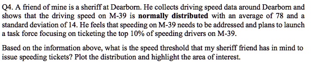 A friend of mine is a sheriff at Dearborn. He collects driving speed data around Dearborn and shows that the driving speed on M-39 is normally distributed with an average of 78 and a standard deviation of 14. He feels that speeding on M-39 needs to be addressed and plans to launch a task force focusing on ticketing the top 10% of speeding drivers on M-39. Based on the information above, what is the speed threshold that my sheriff friend has in mind to issue speeding tickets? Plot the distribution and highlight the area of interest.
