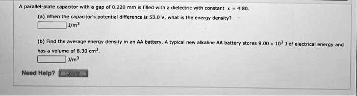 A parallel-plate capacitor with a gap of 0.220 mm is filled with a dielectric with constant κ = 4.80. 
(a) When the capacitor's potential difference is 53.0 V, what is the energy density? 
J/m³
(b) Find the average energy density in an AA battery. A typical new alkaline AA battery stores 9.00 × 10^3 J of electrical energy and 
has a volume of 8.30 cm³. 
J/m³