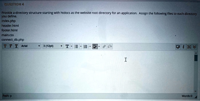 QUESTION 4
Provide a directory structure starting with htdocs as the website root directory for an application. Assign the following files to each directory
you define.
index.php
header.html
footer.html
main.css
connectdb.php