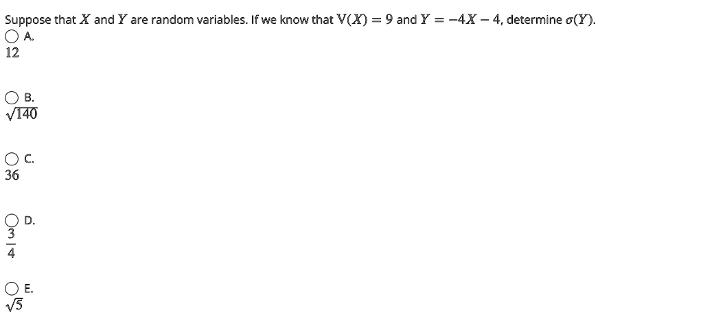 Suppose that X and Y are random variables. If we know that V(X) = 9 and Y = -4X - 4, determine σ(Y).. 12. √(140). 36. (3)/(4). √(5)
