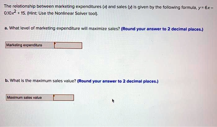 The relationship between marketing expenditures (x) and sales (y) is given by the following formula, y = 6x - 0.10x^2 + 15. (Hint: Use the Nonlinear Solver tool).

a. What level of marketing expenditure will maximize sales? (Round your answer to 2 decimal places.)

Marketing expenditure

b. What is the maximum sales value? (Round your answer to 2 decimal places.)

Maximum sales value