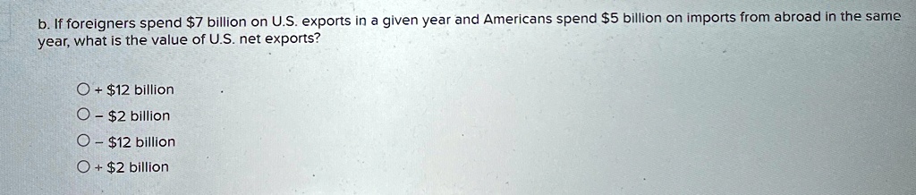 b. If foreigners spend 7 billion on U.S. exports in a given year and Americans spend5 billion on imports from abroad in the same year, what is the value of U.S. net exports?
+ 12 billion
O -2 billion
O - 12 billion
O +2 billion