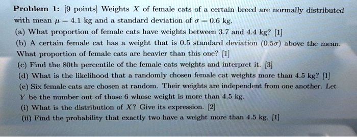 Problem 1: [9 points] Weights X of female cats of a certain breed are normally distributed with mean ? = 4.1 kg and a standard deviation of ? = 0.6 kg.
(a) What proportion of female cats have weights between 3.7 and 4.4 kg? [1]
(b) A certain female cat has a weight that is 0.5 standard deviation (0.5?) above the mean. What proportion of female cats are heavier than this one? [1]
(c) Find the 80th percentile of the female cats weights and interpret it. [3]
(d) What is the likelihood that a randomly chosen female cat weights more than 4.5 kg? [1]
(e) Six female cats are chosen at random. Their weights are independent from one another. Let Y be the number out of those 6 whose weight is more than 4.5 kg.
(i) What is the distribution of X? Give its expression. [2]
(ii) Find the probability that exactly two have a weight more than 4.5 kg. [1]