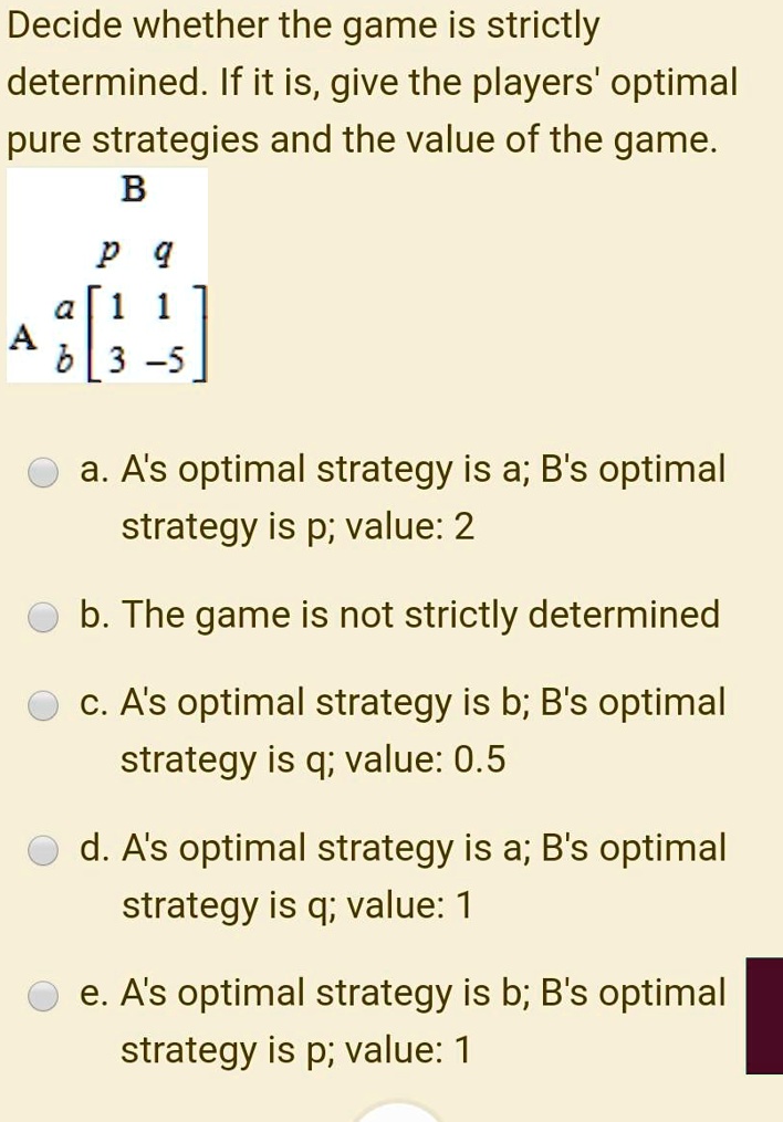 Decide whether the game is strictly
determined. If it is, give the players' optimal
pure strategies and the value of the game.
B
p q
a [1 1]
A b [3 -5]
a. A's optimal strategy is a; B's optimal
strategy is p; value: 2
b. The game is not strictly determined
c. A's optimal strategy is b; B's optimal
strategy is q; value: 0.5
d. A's optimal strategy is a; B's optimal
strategy is q; value: 1
e. A's optimal strategy is b; B's optimal
strategy is p; value: 1