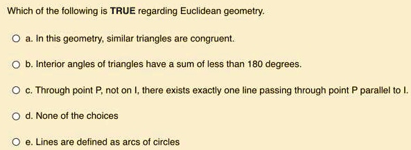 Which of the following is TRUE regarding Euclidean geometry.
a. In this geometry, similar triangles are congruent.
b. Interior angles of triangles have a sum of less than 180 degrees.
c. Through point P, not on l, there exists exactly one line passing through point P parallel to l.
d. None of the choices
e. Lines are defined as arcs of circles