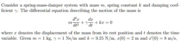 Consider a spring-mass-damper system with mass m, spring constant k and damping coefficient gamma. The differential equation describing the motion of the mass is
m fracd^2xdt^2 + gamma fracdxdt + kx = 0
where x denotes the displacement of the mass from its rest position and t denotes the time variable. Given m = 1 kg, gamma = 1 Ns/m and k = 9.25 N/m, x(0) = 2 m and x'(0) = 8 m/s,
