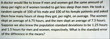 a doctor would like to know if men and women got the same amount of sleep per night or if women tended to get less sleep than men he took a random sample of 100 of his male and 100 of his fe 19023