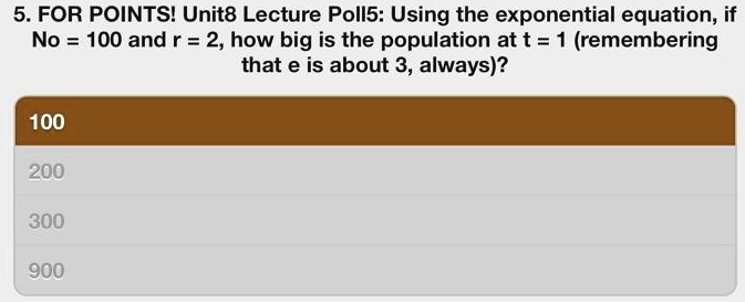 5. FOR POINTS! Unit8 Lecture Poll5: Using the exponential equation, if
No = 100 and r = 2, how big is the population at t = 1 (remembering
that e is about 3, always)?