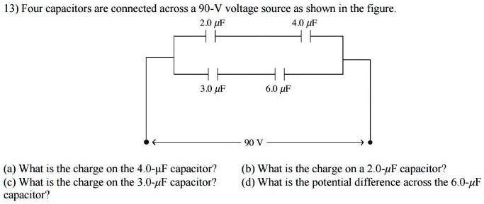 Four capacitors are connected across a 90-V voltage source as shown in the figure. 2.0 µF 4.0 µF 3.0 µF 6.0 µF 90 V (a) What is the charge on the 4.0-µF capacitor? (b) What is the charge on a 2.0-µF capacitor? (c) What is the charge on the 3.0-µF capacitor? (d) What is the potential difference across the 6.0-µF capacitor?