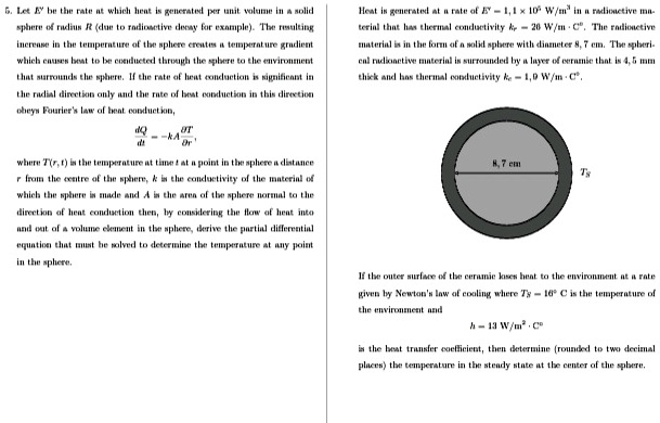 5. Let E^' be the rate at which heat is generated per unit volume in a solid
sphere of radius R (due to radioactive decay for example). The resulting
increase in the temperature of the sphere creates a temperature gradient
which causes heat to be conducted through the sphere to the environment
that surrounds the sphere. If the rate of heat conduction is significant in
the radial direction only and the rate of heat conduction in this direction
obeys Fourier's law of heat conduction,

    (dQ)/(dt) = -kA(∂ T)/(∂ r),

where T(r, t) is the temperature at time t at a point in the sphere a distance
r from the centre of the sphere, k is the conductivity of the material of
which the sphere is made and A is the area of the sphere normal to the
direction of heat conduction then, by considering the flow of heat into
and out of a volume element in the sphere, derive the partial differential
equation that must be solved to determine the temperature at any point
in the sphere.
Heat is generated at a rate of E^' = 1.1 × 10^6  W/m^3 in a radioactive ma-
terial that has thermal conductivity ks = 26  W/m ·C^∘. The radioactive
material is in the form of a solid sphere with diameter 8.7 cm. The spheri-
cal radioactive material is surrounded by a layer of ceramic that is 4.5 mm
thick and has thermal conductivity kc = 1.0  W/m ·C^∘.
If the outer surface of the ceramic loses heat to the environment at a rate
given by Newton's law of cooling where T∞ = 16^∘C is the temperature of
the environment and
h = 13  W/m^2 ·C^∘
is the heat transfer coefficient, then determine (rounded to two decimal
places) the temperature in the steady state at the center of the sphere.