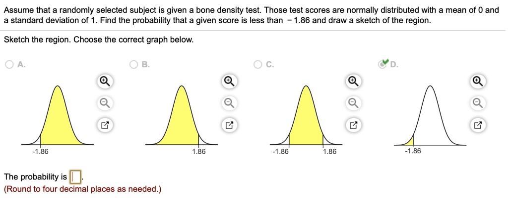 Assume that a randomly selected subject is given a bone density test. Those test scores are normally distributed with a mean of 0 and a standard deviation of 1. Find the probability that a given score is less than -1.86 and draw a sketch of the region.
Sketch the region. Choose the correct graph below.
A. B. C. D.
-1.86 1.86 -1.86 1.86 -1.86
The probability is .
(Round to four decimal places as needed.)