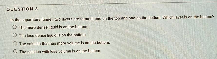 In the separatory funnel, two layers are formed, one on the top and one on the bottom. Which layer is on the bottom?

The more dense liquid is on the bottom.
The less-dense liquid is on the bottom.
The solution that has more volume is on the bottom.
The solution with less volume is on the bottom.