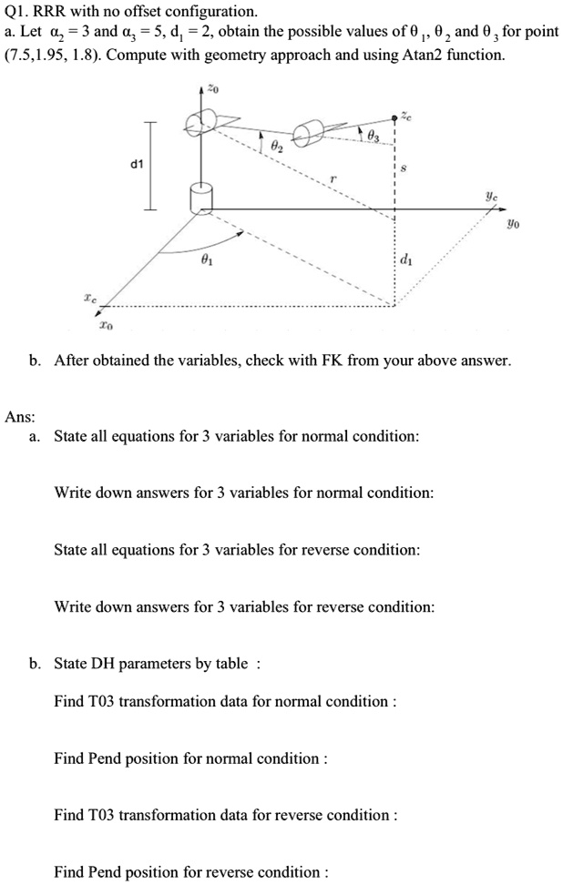 Q1. RRR with no offset configuration.
a. Let a? = 3 and a? = 5, d? = 2, obtain the possible values of θ1, θ2 and θ3 for point
(7.5,1.95, 1.8). Compute with geometry approach and using Atan2 function.
b. After obtained the variables, check with FK from your above answer.
Ans:
a. State all equations for 3 variables for normal condition:
Write down answers for 3 variables for normal condition:
State all equations for 3 variables for reverse condition:
Write down answers for 3 variables for reverse condition:
b. State DH parameters by table :
Find T03 transformation data for normal condition :
Find Pend position for normal condition :
Find T03 transformation data for reverse condition :
Find Pend position for reverse condition :