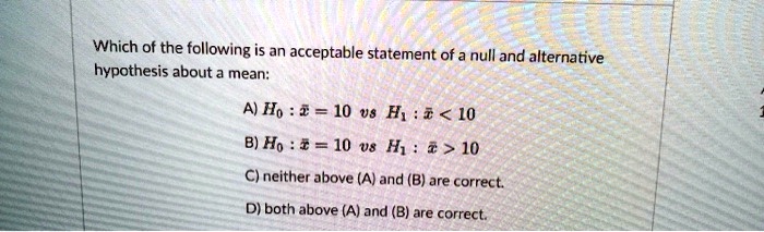 Which of the following is an acceptable statement of a null and alternative hypothesis about a mean:
A) H0 : x? = 10 vs H1 : x? < 10
B) H0 : x? = 10 vs H1 : x? > 10
C) neither above (A) and (B) are correct.
D) both above (A) and (B) are correct.