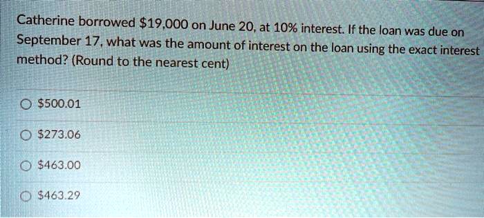 Catherine borrowed 19,000 on June 20, at 10% interest. If the loan was due on September 17, what was the amount of interest on the loan using the exact interest method? (Round to the nearest cent)500.01
273.06463.00
463.29