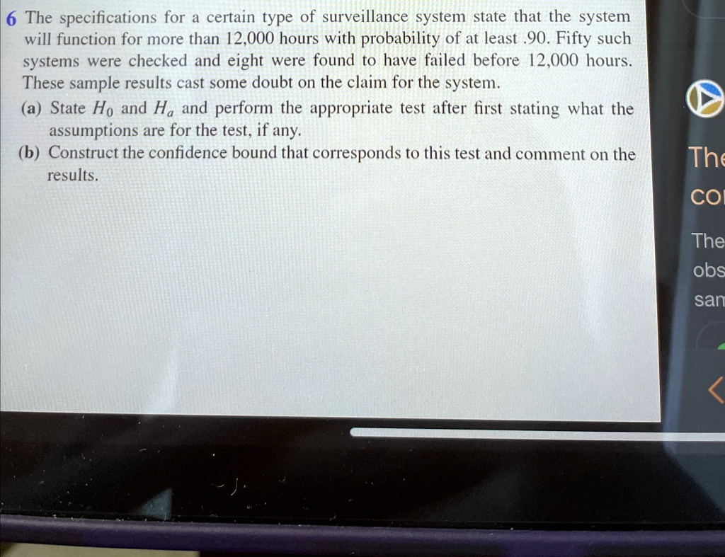 6 The specifications for a certain type of surveillance system state that the system
will function for more than 12,000 hours with probability of at least .90. Fifty such
systems were checked and eight were found to have failed before 12,000 hours.
These sample results cast some doubt on the claim for the system.
(a) State H0 and Ha and perform the appropriate test after first stating what the
assumptions are for the test, if any.
(b) Construct the confidence bound that corresponds to this test and comment on the
results.