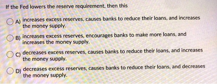 If the Fed lowers the reserve requirement, then this
A) increases excess reserves, causes banks to reduce their loans, and increases
the money supply.
B) increases excess reserves, encourages banks to make more loans, and
increases the money supply.
C) decreases excess reserves, causes banks to reduce their loans, and increases
the money supply.
D) decreases excess reserves, causes banks to reduce their loans, and decreases
the money supply.