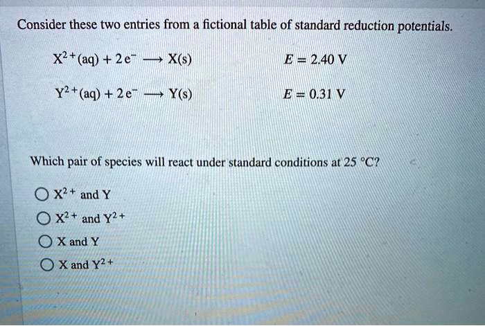 Consider these two entries from a fictional table of standard reduction potentials.

X^2+(aq) + 2e^- ? X(s) E = 2.40 V
Y^2+(aq) + 2e^- ? Y(s) E = 0.31 V

Which pair of species will react under standard conditions at 25 °C?

X^2+ and Y
X^2+ and Y^2+
X and Y
X and Y^2+