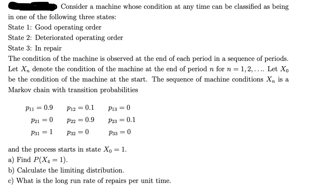 Consider a machine whose condition at any time can be classified as being in one of the following three states:
State 1: Good operating order
State 2: Deteriorated operating order
State 3: In repair
The condition of the machine is observed at the end of each period in a sequence of periods. Let Xn denote the condition of the machine at the end of period n for n = 1, 2, . . . Let X0 be the condition of the machine at the start. The sequence of machine conditions Xn is a Markov chain with transition probabilities
p11 = 0.9 p12 = 0.1 p13 = 0
p21 = 0 p22 = 0.9 p23 = 0.1
p31 = 1 p32 = 0 p33 = 0
and the process starts in state X0 = 1.
a) Find P(X4 = 1).
b) Calculate the limiting distribution.
c) What is the long run rate of repairs per unit time.