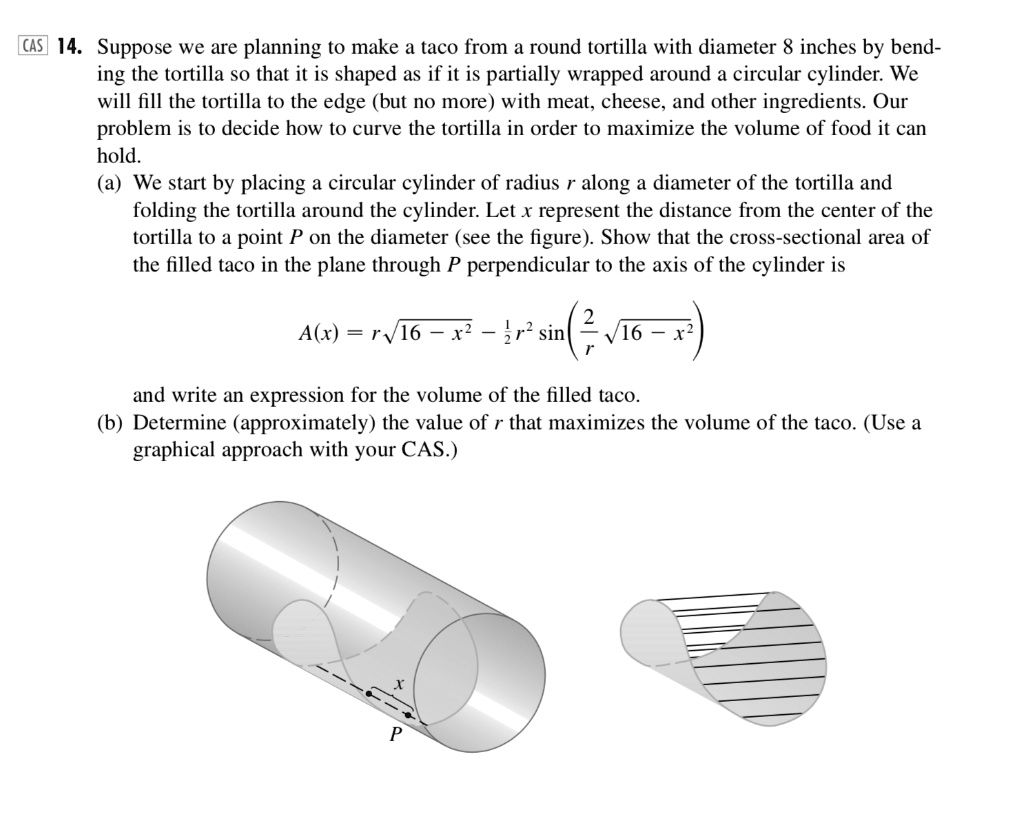 CAS 14. Suppose we are planning to make a taco from a round tortilla with diameter 8 inches by bending the tortilla so that it is shaped as if it is partially wrapped around a circular cylinder. We will fill the tortilla to the edge (but no more) with meat, cheese, and other ingredients. Our problem is to decide how to curve the tortilla in order to maximize the volume of food it can hold.
(a) We start by placing a circular cylinder of radius r along a diameter of the tortilla and folding the tortilla around the cylinder. Let x represent the distance from the center of the tortilla to a point P on the diameter (see the figure). Show that the cross-sectional area of the filled taco in the plane through P perpendicular to the axis of the cylinder is
A(x) = r√(16 - x^2) - (1)/(2)r^2 sin^-1((2)/(r)√(16 - x^2))
and write an expression for the volume of the filled taco.
(b) Determine (approximately) the value of r that maximizes the volume of the taco. (Use a graphical approach with your CAS.)