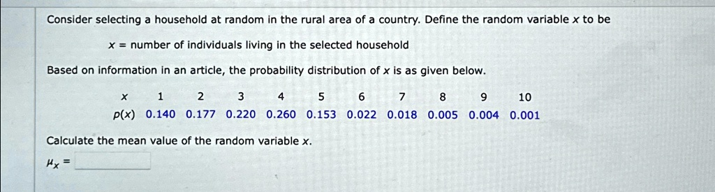 Consider selecting a household at random in the rural area of a country. Define the random variable x to be
x = number of individuals living in the selected household
Based on information in an article, the probability distribution of x is as given below.
x     1     2     3     4     5     6     7     8     9     10 
    
     p(x)     0.140     0.177     0.220     0.260     0.153     0.022     0.018     0.005     0.004     0.001
Calculate the mean value of the random variable x.
=