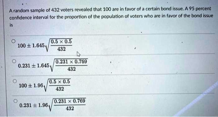 A random sample of 432 voters revealed that 100 are in favor of a certain bond issue. A 95 percent confidence interval for the proportion of the population of voters who are in favor of the bond issue is
- 100 ± 1.645 sqrt((0.5 * 0.5) / 432)
- 0.231 ± 1.645 sqrt((0.231 * 0.769) / 432)
- 100 ± 1.96 sqrt((0.5 * 0.5) / 432)
- 0.231 ± 1.96 sqrt((0.231 * 0.769) / 432)