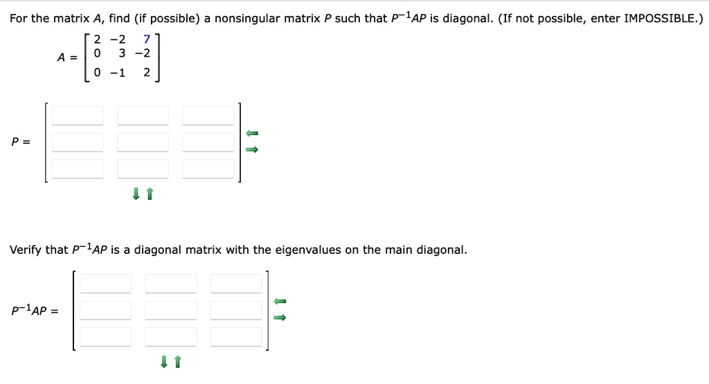 For the matrix A, find (if possible) a nonsingular matrix P such that P^-1AP is diagonal. (If not possible, enter IMPOSSIBLE.)
A = [2 -2 7; 0 3 -2; 0 -1 2]
P = [ ; ; ]
Verify that P^-1AP is a diagonal matrix with the eigenvalues on the main diagonal.
P^-1AP = [ ; ; ]