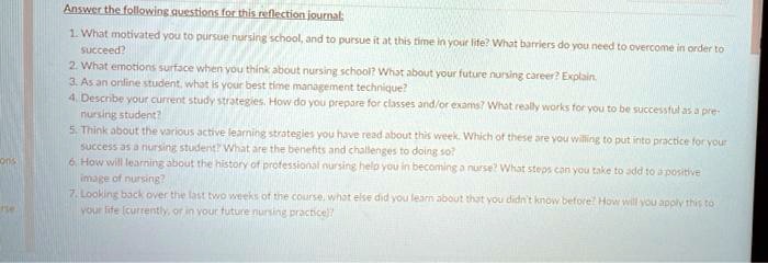 Answer the following questions for this reflection journal:
1. What motivated you to pursue nursing school, and to pursue it at this time in your life? What barriers do you need to overcome in order to
succeed?
2. What emotions surface when you think about nursing school? What about your future nursing career? Explain.
3. As an online student, what is your best time management technique?
4. Describe your current study strategies. How do you prepare for classes and/or exams? What really works for you to be successful as a pre-
nursing student?
5. Think about the various active learning strategies you have read about this week. Which of these are you willing to put into practice for your
success as a nursing student? What are the benefits and challenges to doing so?
6. How will learning about the history of professional nursing help you in becoming a nurse? What steps can you take to add to a positive
image of nursing?
7. Looking back over the last two weeks of the course, what else did you learn about that you didn't know before? How will you apply this to
your life (currently, or in your future nursing practice)?