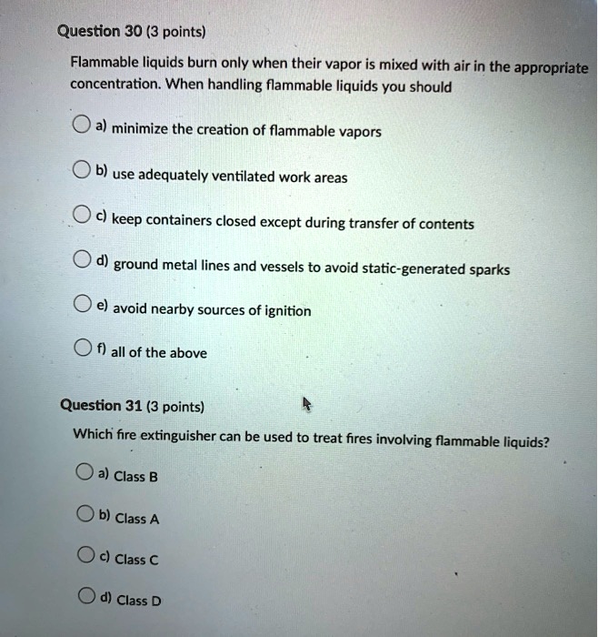 Question 30 (3 points)
Flammable liquids burn only when their vapor is mixed with air in the appropriate concentration. When handling flammable liquids you should
a) minimize the creation of flammable vapors
b) use adequately ventilated work areas
c) keep containers closed except during transfer of contents
d) ground metal lines and vessels to avoid static-generated sparks
e) avoid nearby sources of ignition
f) all of the above

Question 31 (3 points)
Which fire extinguisher can be used to treat fires involving flammable liquids?
a) Class B
b) Class A
c) Class C
d) Class D