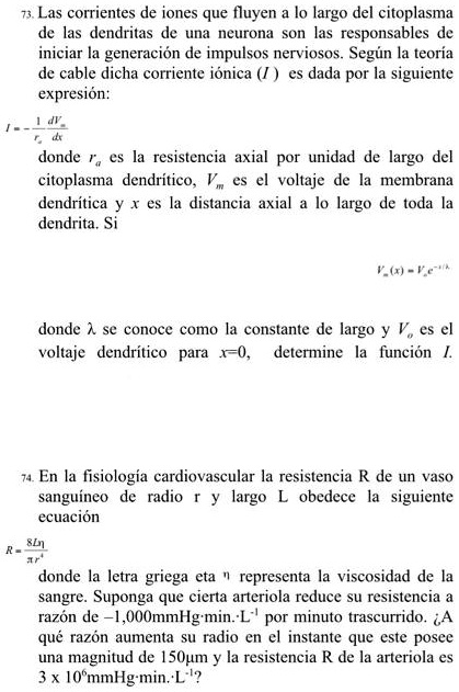 73. Las corrientes de iones que fluyen a lo largo del citoplasma de las dendritas de una neurona son las responsables de iniciar la generación de impulsos nerviosos. Según la teoría de cable dicha corriente iónica (I) es dada por la siguiente expresión:

I = - 1/ra * dVm/dx

donde ra es la resistencia axial por unidad de largo del citoplasma dendrítico, Vm es el voltaje de la membrana dendrítica y x es la distancia axial a lo largo de toda la dendrita. Si

Vm(x) = Vo e^-x/?

donde ? se conoce como la constante de largo y Vo es el voltaje dendrítico para x=0, determine la función I.

74. En la fisiología cardiovascular la resistencia R de un vaso sanguíneo de radio r y largo L obedece la siguiente ecuación

R = 8L? / ?r^4

donde la letra griega eta ? representa la viscosidad de la sangre. Suponga que cierta arteriola reduce su resistencia a razón de -1,000mmHg·min·L^-1 por minuto trascurrido. ¿A qué razón aumenta su radio en el instante que este posee una magnitud de 150µm y la resistencia R de la arteriola es 3 x 10^6mmHg·min·L^-1?