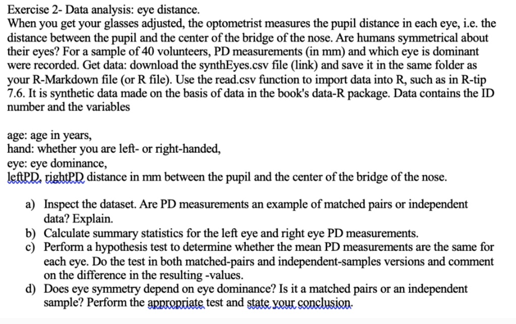 Exercise 2- Data analysis: eye distance.
When you get your glasses adjusted, the optometrist measures the pupil distance in each eye, i.e. the
distance between the pupil and the center of the bridge of the nose. Are humans symmetrical about
their eyes? For a sample of 40 volunteers, PD measurements (in mm) and which eye is dominant
were recorded. Get data: download the synthEyes.csv file (link) and save it in the same folder as
your R-Markdown file (or R file). Use the read.csv function to import data into R, such as in R-tip
7.6. It is synthetic data made on the basis of data in the book's data-R package. Data contains the ID
number and the variables
age: age in years,
hand: whether you are left- or right-handed,
eye: eye dominance,
leftPD, rightPD distance in mm between the pupil and the center of the bridge of the nose.
a) Inspect the dataset. Are PD measurements an example of matched pairs or independent
data? Explain.
b) Calculate summary statistics for the left eye and right eye PD measurements.
c) Perform a hypothesis test to determine whether the mean PD measurements are the same for
each eye. Do the test in both matched-pairs and independent-samples versions and comment
on the difference in the resulting -values.
d) Does eye symmetry depend on eye dominance? Is it a matched pairs or an independent
sample? Perform the appropriate test and state your conclusion.