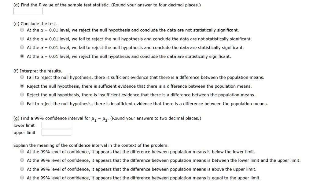 (d) Find the P-value of the sample test statistic. (Round your answer to four decimal places.)
(e) Conclude the test.
At the ? = 0.01 level, we reject the null hypothesis and conclude the data are not statistically significant.
At the ? = 0.01 level, we fail to reject the null hypothesis and conclude the data are not statistically significant.
At the ? = 0.01 level, we fail to reject the null hypothesis and conclude the data are statistically significant.
At the ? = 0.01 level, we reject the null hypothesis and conclude the data are statistically significant.
(f) Interpret the results.
Fail to reject the null hypothesis, there is sufficient evidence that there is a difference between the population means.
Reject the null hypothesis, there is sufficient evidence that there is a difference between the population means.
Reject the null hypothesis, there is insufficient evidence that there is a difference between the population means.
Fail to reject the null hypothesis, there is insufficient evidence that there is a difference between the population means.
(g) Find a 99% confidence interval for ?1 ? ?2. (Round your answers to two decimal places.)
lower limit
upper limit
Explain the meaning of the confidence interval in the context of the problem.
At the 99% level of confidence, it appears that the difference between population means is below the lower limit.
At the 99% level of confidence, it appears that the difference between population means is between the lower limit and the upper limit.
At the 99% level of confidence, it appears that the difference between population means is above the upper limit.
At the 99% level of confidence, it appears that the difference between population means is equal to the upper limit.