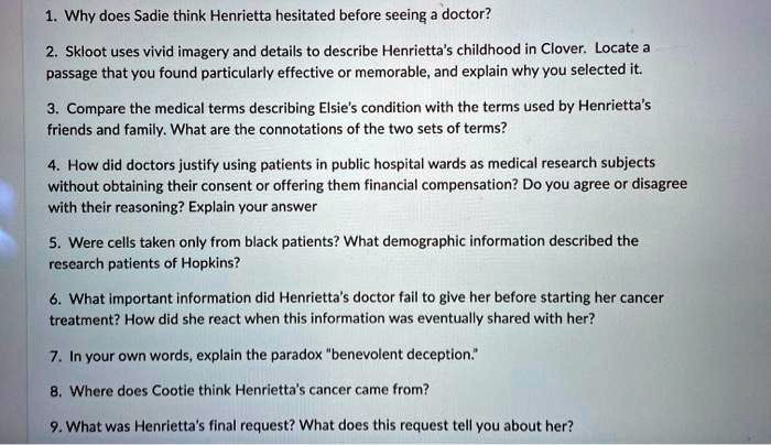 1. Why does Sadie think Henrietta hesitated before seeing a doctor?
2. Skloot uses vivid imagery and details to describe Henrietta's childhood in Clover. Locate a passage that you found particularly effective or memorable, and explain why you selected it.
3. Compare the medical terms describing Elsie's condition with the terms used by Henrietta's friends and family. What are the connotations of the two sets of terms?
4. How did doctors justify using patients in public hospital wards as medical research subjects without obtaining their consent or offering them financial compensation? Do you agree or disagree with their reasoning? Explain your answer
5. Were cells taken only from black patients? What demographic information described the research patients of Hopkins?
6. What important information did Henrietta's doctor fail to give her before starting her cancer treatment? How did she react when this information was eventually shared with her?
7. In your own words, explain the paradox "benevolent deception."
8. Where does Cootie think Henrietta's cancer came from?
9. What was Henrietta's final request? What does this request tell you about her?