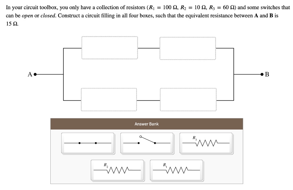 In your circuit toolbox, you only have a collection of resistors (R1 = 100 ?, R2 = 10 ?, R3 = 60 ?) and some switches that can be open or closed. Construct a circuit filling in all four boxes, such that the equivalent resistance between A and B is 15 ?.