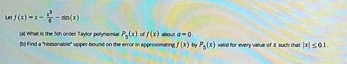 Let f(x) = x - x^3/6 - sin(x).

(a) What is the 5th order Taylor polynomial P5(x) of f(x) about a = 0.
(b) Find a "reasonable" upper-bound on the error in approximating f(x) by P5(x) valid for every value of x such that |x| <= 0.1.