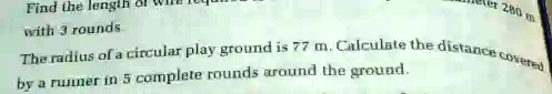 Find the length of
with 3 rounds
The radius of a circular play ground is 77 m. Calculate the distance covered
by a runner in 5 complete rounds around the ground.