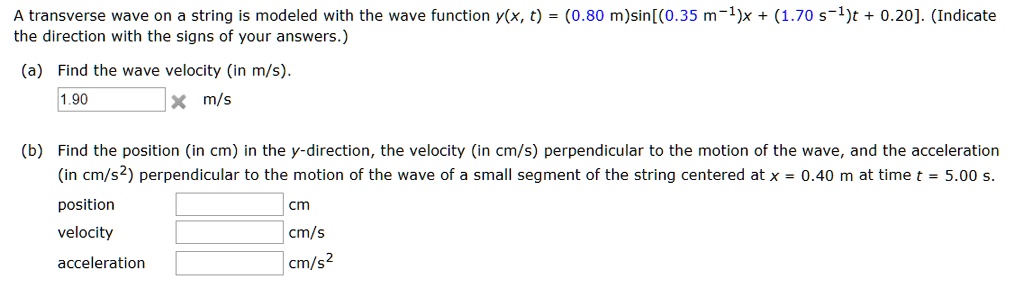 A transverse wave on a string is modeled with the wave function y(x, t) = (0.80 m)sin[(0.35 m-1)x + (1.70 s-1)t + 0.20]. (Indicate the direction with the signs of your answers.)
(a) Find the wave velocity (in m/s).
1.90 m/s
(b) Find the position (in cm) in the y-direction, the velocity (in cm/s) perpendicular to the motion of the wave, and the acceleration (in cm/s2) perpendicular to the motion of the wave of a small segment of the string centered at x = 0.40 m at time t = 5.00 s.
position cm
velocity cm/s
acceleration cm/s2