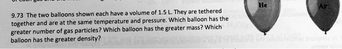 9.73 The two balloons shown each have a volume of 1.5 L. They are tethered together and are at the same temperature and pressure. Which balloon has the greater number of gas particles? Which balloon has the greater mass? Which balloon has the greater density?