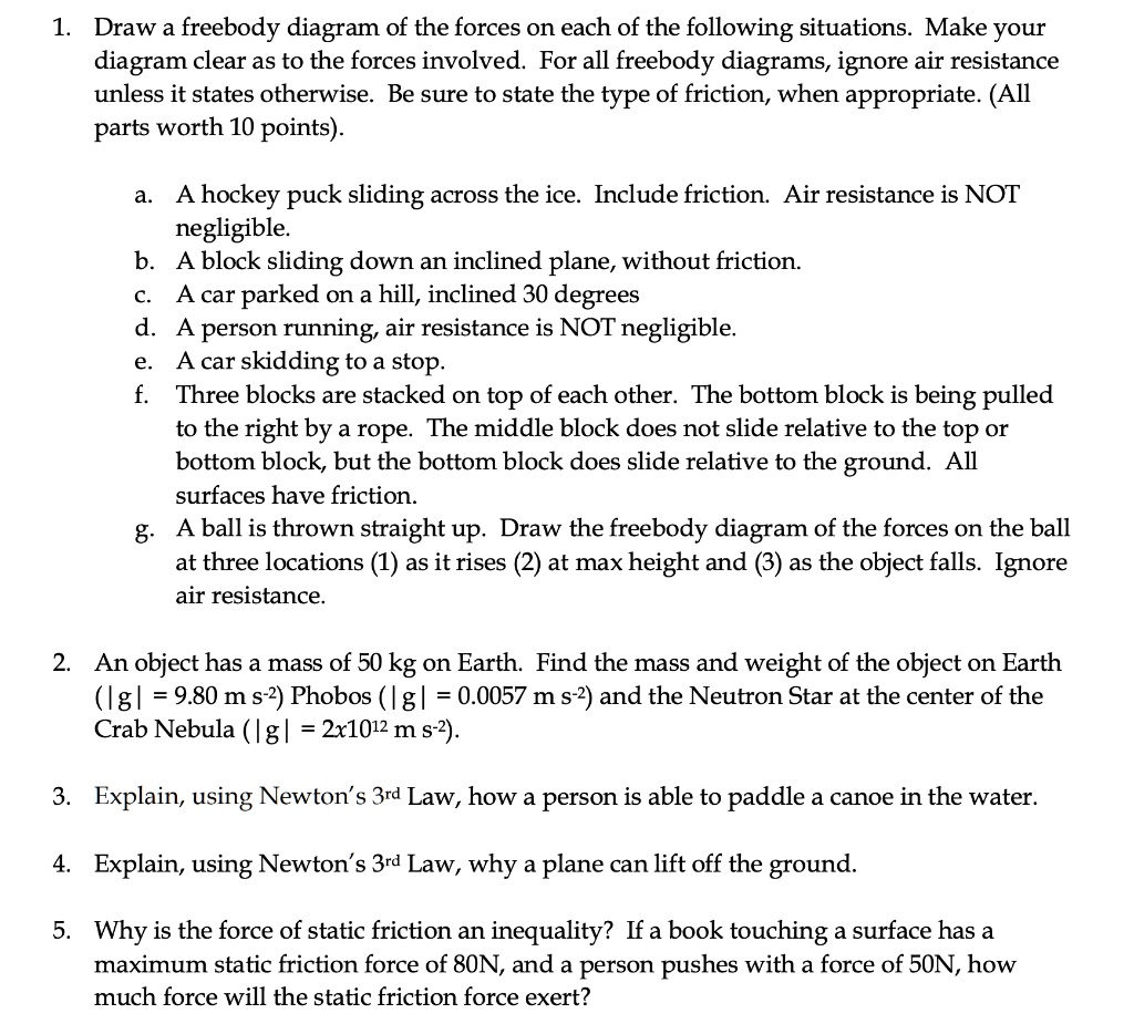1. Draw a freebody diagram of the forces on each of the following situations. Make your diagram clear as to the forces involved. For all freebody diagrams, ignore air resistance unless it states otherwise. Be sure to state the type of friction, when appropriate. (All parts worth 10 points).

a. A hockey puck sliding across the ice. Include friction. Air resistance is NOT negligible.
b. A block sliding down an inclined plane, without friction.
c. A car parked on a hill, inclined 30 degrees
d. A person running, air resistance is NOT negligible.
e. A car skidding to a stop.
f. Three blocks are stacked on top of each other. The bottom block is being pulled to the right by a rope. The middle block does not slide relative to the top or bottom block, but the bottom block does slide relative to the ground. All surfaces have friction.
g. A ball is thrown straight up. Draw the freebody diagram of the forces on the ball at three locations (1) as it rises (2) at max height and (3) as the object falls. Ignore air resistance.

2. An object has a mass of 50 kg on Earth. Find the mass and weight of the object on Earth (|g| = 9.80 m s?²) Phobos (|g| = 0.0057 m s?²) and the Neutron Star at the center of the Crab Nebula (|g| = 2x10¹² m s?²).

3. Explain, using Newton’s 3?? Law, how a person is able to paddle a canoe in the water.

4. Explain, using Newton’s 3?? Law, why a plane can lift off the ground.

5. Why is the force of static friction an inequality? If a book touching a surface has a maximum static friction force of 80N, and a person pushes with a force of 50N, how much force will the static friction force exert?
