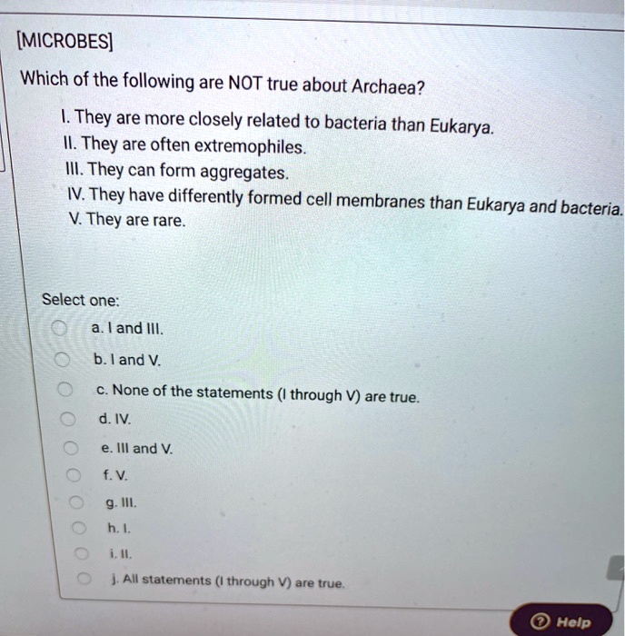 [MICROBES]
Which of the following are NOT true about Archaea?
I. They are more closely related to bacteria than Eukarya.
II. They are often extremophiles.
III. They can form aggregates.
IV. They have differently formed cell membranes than Eukarya and bacteria.
V. They are rare.
Select one:
a. I and III.
b. I and V.
c. None of the statements (I through V) are true.
d. IV.
e. III and V.
f. V.
g. III.
h. I.
i. II.
j. All statements (I through V) are true.