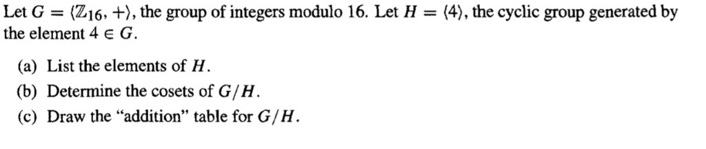 Let G = ????, +?, the group of integers modulo 16. Let H = ?4?, the cyclic group generated by the element 4 ? G.
(a) List the elements of H.
(b) Determine the cosets of G/H.
(c) Draw the "addition" table for G/H.